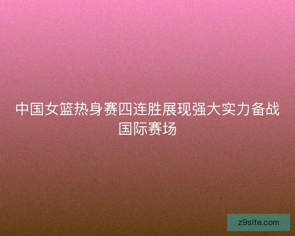 中国女篮热身赛四连胜展现强大实力备战国际赛场 中国女篮热身赛四连胜展现强大实力备战国际赛场