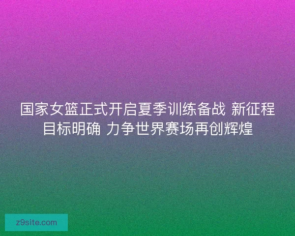 国家女篮正式开启夏季训练备战 新征程目标明确 力争世界赛场再创辉煌