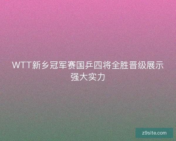 WTT新乡冠军赛国乒四将全胜晋级展示强大实力 WTT新乡冠军赛国乒四将全胜晋级展示强大实力
