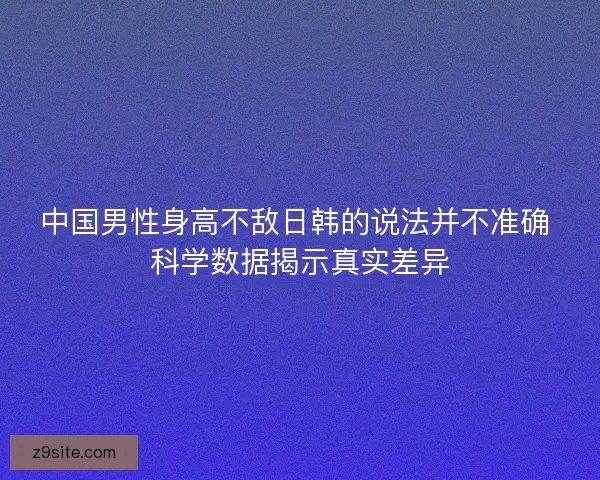 中国男性身高不敌日韩的说法并不准确 科学数据揭示真实差异