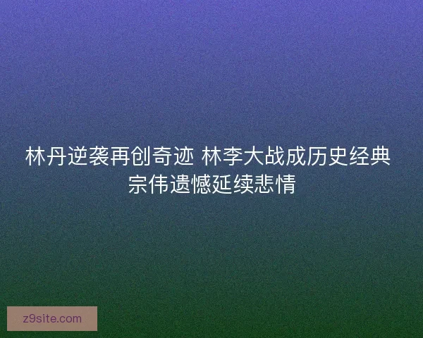 林丹逆袭再创奇迹 林李大战成历史经典 宗伟遗憾延续悲情