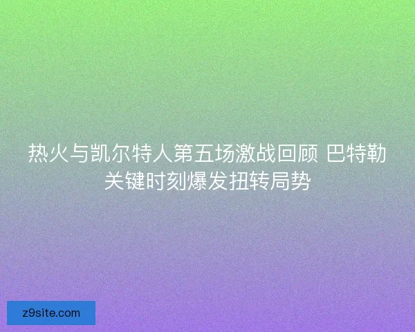 热火与凯尔特人第五场激战回顾 巴特勒关键时刻爆发扭转局势