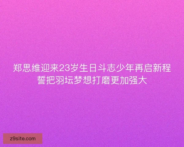 郑思维迎来23岁生日斗志少年再启新程誓把羽坛梦想打磨更加强大