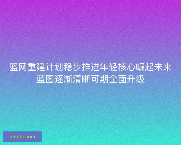 篮网重建计划稳步推进年轻核心崛起未来蓝图逐渐清晰可期全面升级