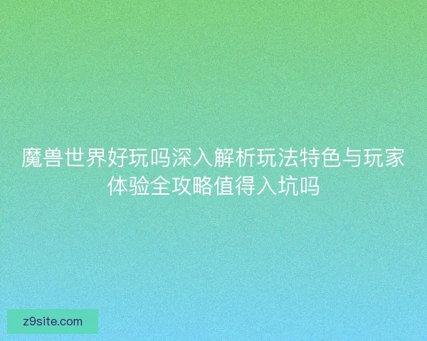 魔兽世界好玩吗深入解析玩法特色与玩家体验全攻略值得入坑吗