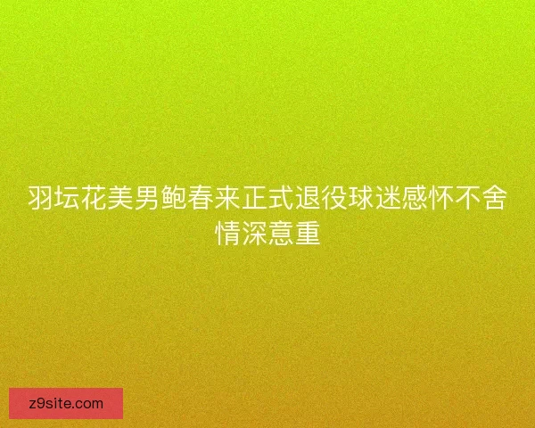 羽坛花美男鲍春来正式退役球迷感怀不舍情深意重