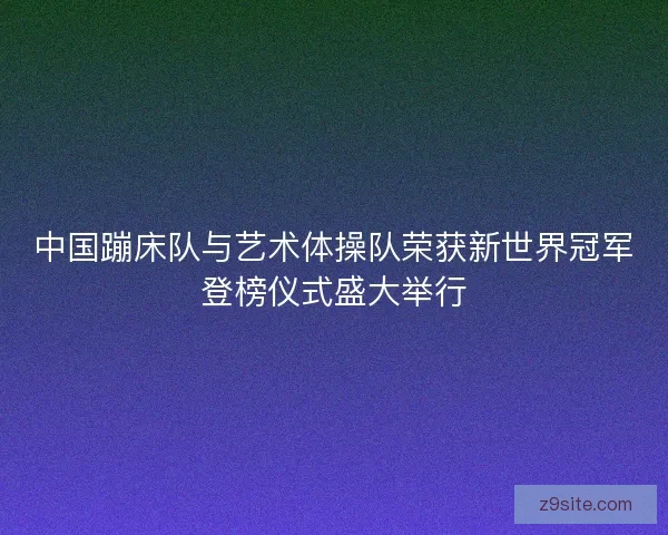 中国蹦床队与艺术体操队荣获新世界冠军登榜仪式盛大举行 中国蹦床队与艺术体操队荣获新世界冠军登榜仪式盛大举行