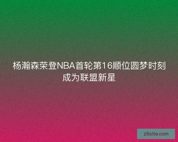杨瀚森荣登NBA首轮第16顺位圆梦时刻成为联盟新星 杨瀚森荣登NBA首轮第16顺位圆梦时刻成为联盟新星