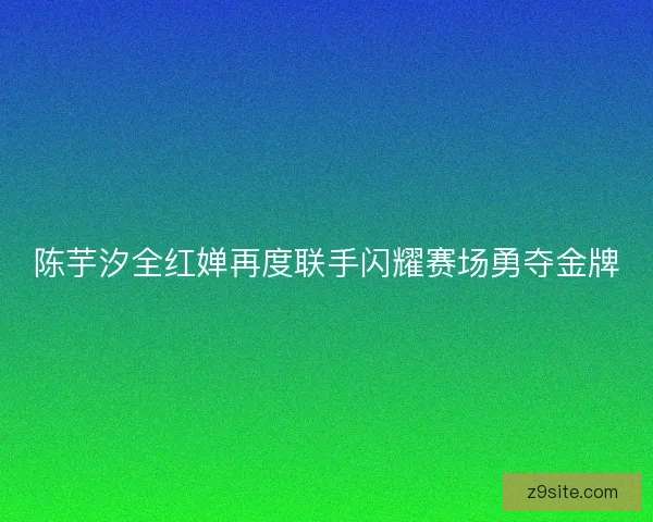 陈芋汐全红婵再度联手闪耀赛场勇夺金牌 陈芋汐全红婵再度联手闪耀赛场勇夺金牌