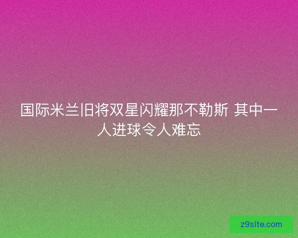 国际米兰旧将双星闪耀那不勒斯 其中一人进球令人难忘 国际米兰旧将双星闪耀那不勒斯 其中一人进球令人难忘