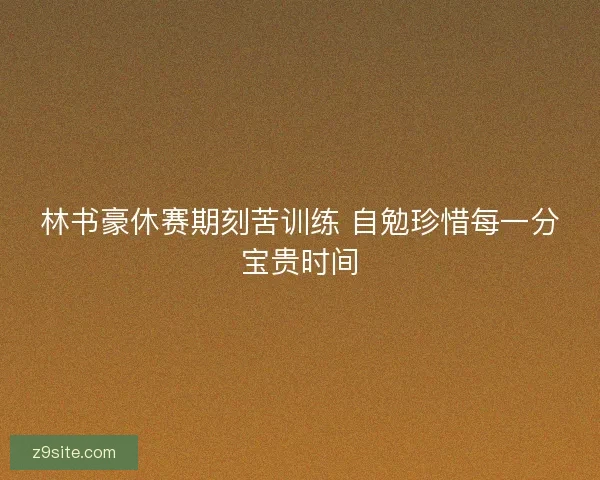 林书豪休赛期刻苦训练 自勉珍惜每一分宝贵时间