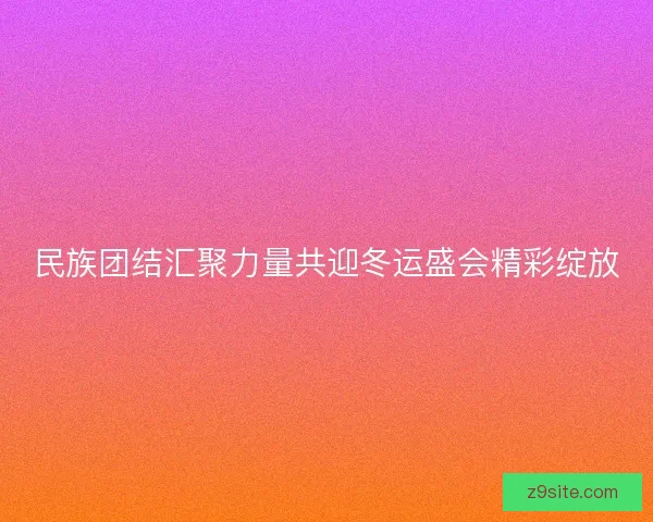 民族团结汇聚力量共迎冬运盛会精彩绽放