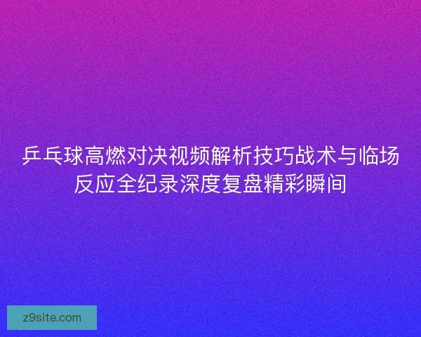 乒乓球高燃对决视频解析技巧战术与临场反应全纪录深度复盘精彩瞬间