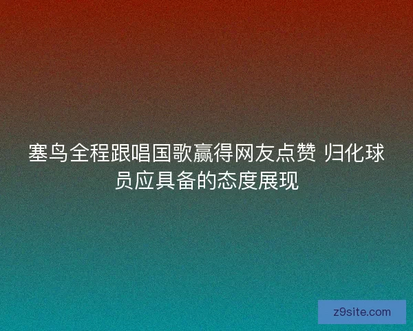 塞鸟全程跟唱国歌赢得网友点赞 归化球员应具备的态度展现